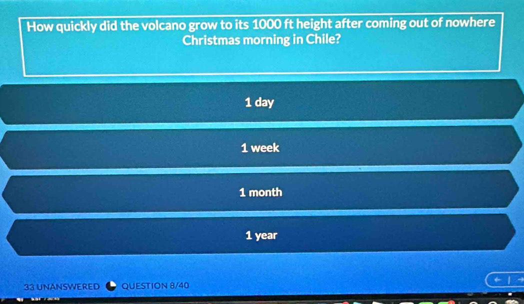 How quickly did the volcano grow to its 1000 ft height after coming out of nowhere
Christmas morning in Chile?
1 day
1 week
1 month
1 year
33 UNANSWERED QUESTION 8/40