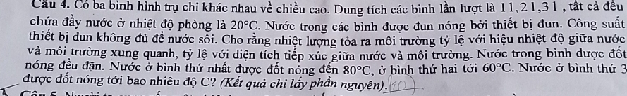 Cầu 4. Có ba bình hình trụ chi khác nhau về chiều cao. Dung tích các bình lần lượt là 11, 2 1, 31 , tất cả đêu 
chứa đầy nước ở nhiệt độ phòng là 20°C. Nước trong các bình được đun nóng bởi thiết bị đun. Công suất 
thiết bị đun không đủ để nước sối. Cho rằng nhiệt lượng tỏa ra môi trường tỷ lệ với hiệu nhiệt độ giữa nước 
và môi trường xung quanh, tỷ lệ với diện tích tiếp xúc giữa nước và môi trường. Nước trong bình được đốt 
nóng đều đặn. Nước ở bình thứ nhất được đốt nóng đến 80°C , ở bình thứ hai tới 60°C. Nước ở bình thứ 3
được đốt nóng tới bao nhiêu độ C? (Kết quả chỉ lấy phần nguyên).