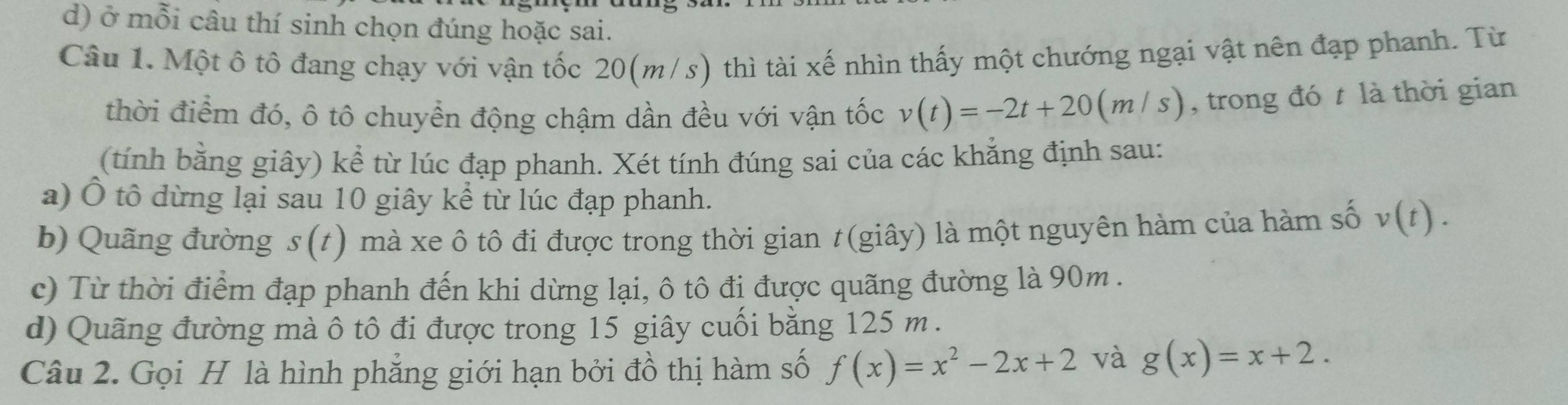 ở mỗi câu thí sinh chọn đúng hoặc sai.
Câu 1. Một ô tô đang chạy với vận tốc 20(m/s) thì tài xế nhìn thấy một chướng ngại vật nên đạp phanh. Từ
thời điểm đó, ô tô chuyển động chậm dần đều với vận tốc v(t)=-2t+20(m/s) , trong đó t là thời gian
(tính bằng giây) kể từ lúc đạp phanh. Xét tính đúng sai của các khẳng định sau:
a) Ô tô dừng lại sau 10 giây kể từ lúc đạp phanh.
b) Quãng đường s(t) mà xe ô tô đi được trong thời gian t(giây) là một nguyên hàm của hàm số v(t).
c) Từ thời điểm đạp phanh đến khi dừng lại, ô tô đi được quãng đường là 90m.
d) Quãng đường mà ô tô đi được trong 15 giây cuối bằng 125 m.
Câu 2. Gọi H là hình phẳng giới hạn bởi đồ thị hàm số f(x)=x^2-2x+2 và g(x)=x+2.