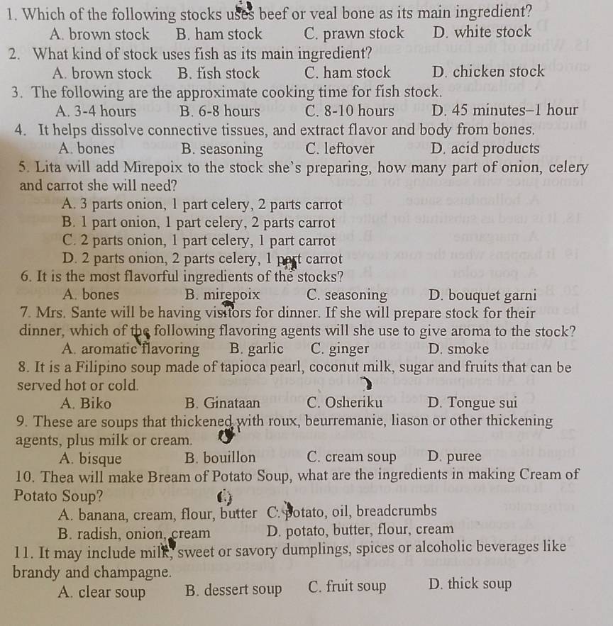 Which of the following stocks uses beef or veal bone as its main ingredient?
A. brown stock B. ham stock C. prawn stock D. white stock
2. What kind of stock uses fish as its main ingredient?
A. brown stock B. fish stock C. ham stock D. chicken stock
3. The following are the approximate cooking time for fish stock.
A. 3-4 hours B. 6-8 hours C. 8-10 hours D. 45 minutes-1 hour
4. It helps dissolve connective tissues, and extract flavor and body from bones.
A. bones B. seasoning C. leftover D. acid products
5. Lita will add Mirepoix to the stock she’s preparing, how many part of onion, celery
and carrot she will need?
A. 3 parts onion, 1 part celery, 2 parts carrot
B. 1 part onion, 1 part celery, 2 parts carrot
C. 2 parts onion, 1 part celery, 1 part carrot
D. 2 parts onion, 2 parts celery, 1 part carrot
6. It is the most flavorful ingredients of the stocks?
A. bones B. mirepoix C. seasoning D. bouquet garni
7. Mrs. Sante will be having visitors for dinner. If she will prepare stock for their
dinner, which of the following flavoring agents will she use to give aroma to the stock?
A. aromatic flavoring B. garlic C. ginger D. smoke
8. It is a Filipino soup made of tapioca pearl, coconut milk, sugar and fruits that can be
served hot or cold.
A. Biko B. Ginataan C. Osheriku D. Tongue sui
9. These are soups that thickened with roux, beurremanie, liason or other thickening
agents, plus milk or cream.
A. bisque B. bouillon C. cream soup D. puree
10. Thea will make Bream of Potato Soup, what are the ingredients in making Cream of
Potato Soup?
A. banana, cream, flour, butter C. potato, oil, breadcrumbs
B. radish, onion, cream D. potato, butter, flour, cream
11. It may include milk, sweet or savory dumplings, spices or alcoholic beverages like
brandy and champagne.
A. clear soup B. dessert soup C. fruit soup D. thick soup