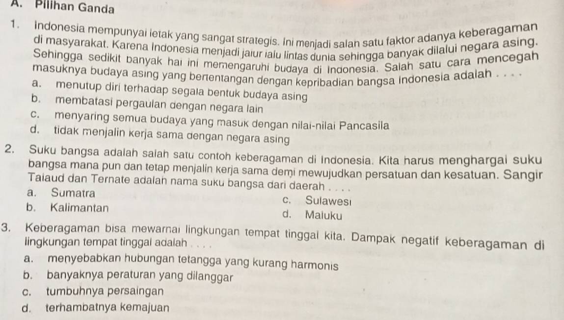 Piiihan Ganda
1. Indonesia mempunyai letak yang sangat strategis. Ini menjadi salan satu faktor adanya keberagaman
di masyarakat. Karena Indonesia menjadi jaiur ialu lintas dunia sehingga banyak dilalui negara asing.
Sehingga sedikit banyak hai ini memengaruhi budaya di Indonesia. Salah satu cara mencegah
masuknya budaya asing yang berentangan dengan kepribadian bangsa indonesia adalah . . . .
a. menutup diri terhadap segala bentuk budaya asing
b. membatasi pergaulan dengan negara lain
c. menyaring semua budaya yang masuk dengan nilai-nilai Pancasila
d. tidak menjalin kerja sama dengan negara asing
2. Suku bangsa adalah salah satu contoh keberagaman di Indonesia. Kita harus menghargai suku
bangsa mana pun dan tetap menjalin kerja sama demi mewujudkan persatuan dan kesatuan. Sangir
Taiaud dan Ternate adalan nama suku bangsa dari daerah . . . .
a. Sumatra c. Sulawesi
b. Kalimantan d. Maiuku
3. Keberagaman bisa mewarnai lingkungan tempat tinggal kita. Dampak negatif keberagaman di
lingkungan tempat tinggal adalah . . . .
a. menyebabkan hubungan tetangga yang kurang harmonis
b. banyaknya peraturan yang dilanggar
c. tumbuhnya persaingan
d. terhambatnya kemajuan