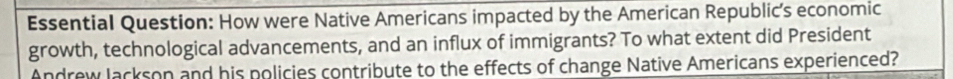 Essential Question: How were Native Americans impacted by the American Republic’s economic 
growth, technological advancements, and an influx of immigrants? To what extent did President 
Andrew lackson and his policies contribute to the effects of change Native Americans experienced?
