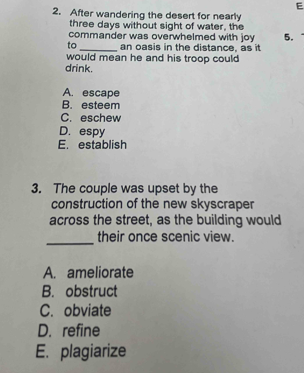 After wandering the desert for nearly
three days without sight of water, the
commander was overwhelmed with joy 5.
to
_an oasis in the distance, as it
would mean he and his troop could 
drink.
A. escape
B. esteem
C. eschew
D. espy
E. establish
3. The couple was upset by the
construction of the new skyscraper
across the street, as the building would
_
their once scenic view.
A. ameliorate
B. obstruct
C. obviate
D. refine
E. plagiarize