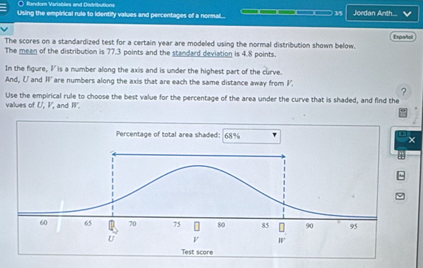 Random Variables and Distributions 
Using the empirical rule to identify values and percentages of a normal... 3/5 Jordan Anth. . 
Español 
The scores on a standardized test for a certain year are modeled using the normal distribution shown below. 
The mean of the distribution is 77.3 points and the standard deviation is 4.8 points. 
In the figure, I is a number along the axis and is under the highest part of the curve. 
And, U and W are numbers along the axis that are each the same distance away from V. 
? 
Use the empirical rule to choose the best value for the percentage of the area under the curve that is shaded, and find the 
values of U, V, and W.