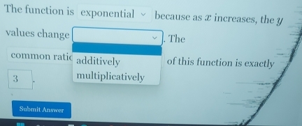 The function is exponential because as x increases, the y
values change 
. The 
common ratic additively of this function is exactly
3 multiplicatively 
Submit Answer