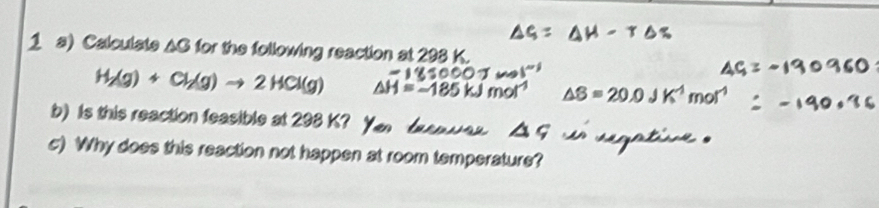 Calculate AG for the following reaction at 298 K.
H_2(g)+Cl_2(g)to 2HCl(g) △ H=_ 
△ B=20.0 m
b) Is this reaction feasible at 298 K? 
c) Why does this reaction not happen at room temperature?