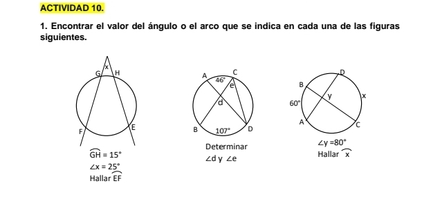 ACTIVIDAD 10.
1. Encontrar el valor del ángulo o el arco que se indica en cada una de las figuras
siguientes.
 
 
Determinar ∠ y=80°
widehat GH=15°
Hallar widehat x
∠ d y ∠ e
∠ x=25°
Hallar widehat EF