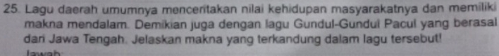 Lagu daerah umumnya mencentakan nilai kehidupan masyarakatnya dan memilik 
makna mendalam. Demikian juga dengan lagu Gundul-Gundui Pacul yang berasal 
dan Jawa Tengah. Jelaskan makna yang terkandung dalam lagu tersebut!