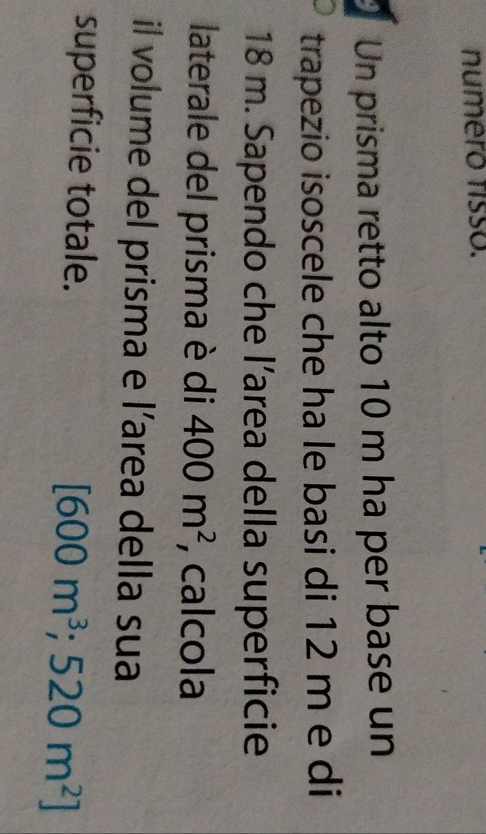 numero fisso. 
Un prisma retto alto 10 m ha per base un 
trapezio isoscele che ha le basi di 12 m e di
18 m. Sapendo che l’area della superficie 
laterale del prisma è di 400m^2 , calcola 
il volume del prisma e l’area della sua 
superficie totale.
[600m^3; 520m^2]