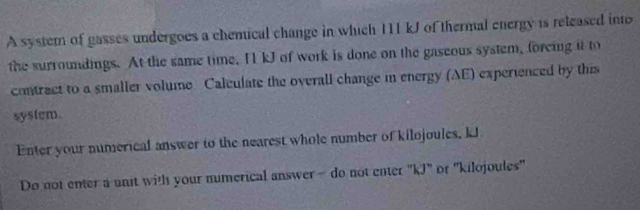 A system of gasses undergoes a chemical change in which 111 kJ of thermal energy is reteased into 
the surroundings. At the same time, I kJ of work is done on the gaseous system, forcing it to 
contrect to a smaller volume. Caleulate the overall change in energy (AE) experienced by this 
system 
Enter your numerical answer to the nearest whole number of kilojoules, kJ
Do not enter a unit with your numerical answer- do not enter "kJ" or ' kilojoules"