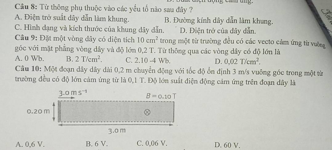 ợng cam ung .
Câu 8: Từ thông phụ thuộc vào các yếu tố nào sau đây ?
A. Điện trở suất dây dẫn làm khung. B. Đường kính dây dẫn làm khung.
C. Hình dạng và kích thước của khung dây dẫn. D. Điện trở của dây dẫn.
Câu 9: Đặt một vòng dây có diện tích 10cm^2 trong một từ trường đều có các vecto cảm ứng từ vuông
góc với mặt phẳng vòng dây và độ lớn 0,2 T. Từ thông qua các vòng dây có độ lớn là
A. 0 Wb. B. 2T/cm^2. C. 2.10 -4 Wb. D. 0,02T/cm^2.
Câu 10: Một đoạn dây dây dài 0,2 m chuyển động với tốc độ ổn định 3 m/s vuông góc trong một từ
trường đều có độ lớn cảm ứng từ là 0,1 T. Độ lớn suất điện động cảm ứng trên đoạn dây là
A. 0,6 V. B. 6 V. C. 0,06 V. D. 60 V.