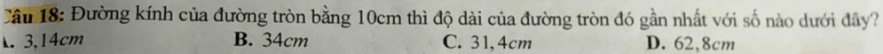 Đường kính của đường tròn bằng 10cm thì độ dài của đường tròn đó gần nhất với số nào dưới đây?
3,14cm B. 34cm C. 31,4cm D. 62,8cm