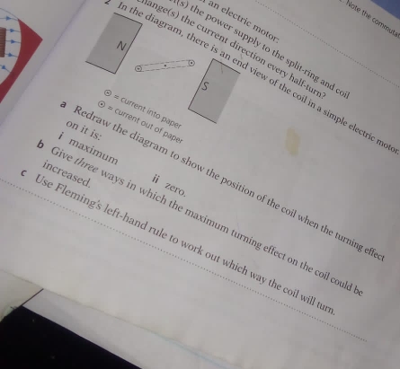 Note the commut 
an electric motor 
ange(s) the current direction every half-tur 
s) the power supply to the split-ring and c 
In diagram, there is view of the coil in a simple electricm 
current into paper 
current out of pape 
on it is: 
i maximum ii zero 
increased. 
Redraw the diagram to show the position of the coil when the turning e 
Give three ways in which the maximum turning effect on the coil coul 
Use Fleming's left-hand rule to work out which way the coil will t