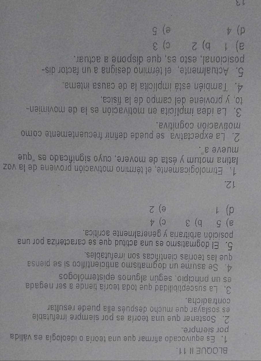 BLOQUE I 11.
1. Es equivocado afirmar que una teoría o ideología es válida
por siempre.
2. Sostener que una teoría es por siempre irrefutable
es soslayar que mucho después élla puede resultar
contradicha.
3. La susceptibilidad que toda teoría tiende a ser negada
es un principio, según algunos epistemólogos
4. Se asume un dogmatismo anticientífico si se piensa
que las teorías científicas son irrefutables.
5. El dogmatismo es una actitud que se caracteriza por una
posición arbitraria y generalmente acrítica.
a) 5 b) 3 c) 4
d) 1 e) 2
12.
1. Etimológicamente, el término motivación proviene de la voz
latina motum y ésta de movere, cuyo significado es "que
mueve a".
2. La expectativa se puede definir frecuentemente como
motivación cognitiva.
3. La idea implícita en motivación es la de movimien-
to, y proviene del campo de la física.
4. También está implícita la de causa intema.
5. Actualmente, el término designa a un factor dis-
posicional, esto es, que dispone a actuar.
a) 1 b) 2 c) 3
d) 4 e) 5
12