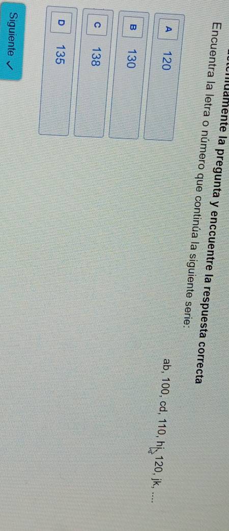 muamente la pregunta y enccuentre la respuesta correcta
Encuentra la letra o número que continúa la siguiente serie:
A 120
ab, 100, cd, 110, hi 120, jk, ....
B 130
C 138
D 135
Siguiente