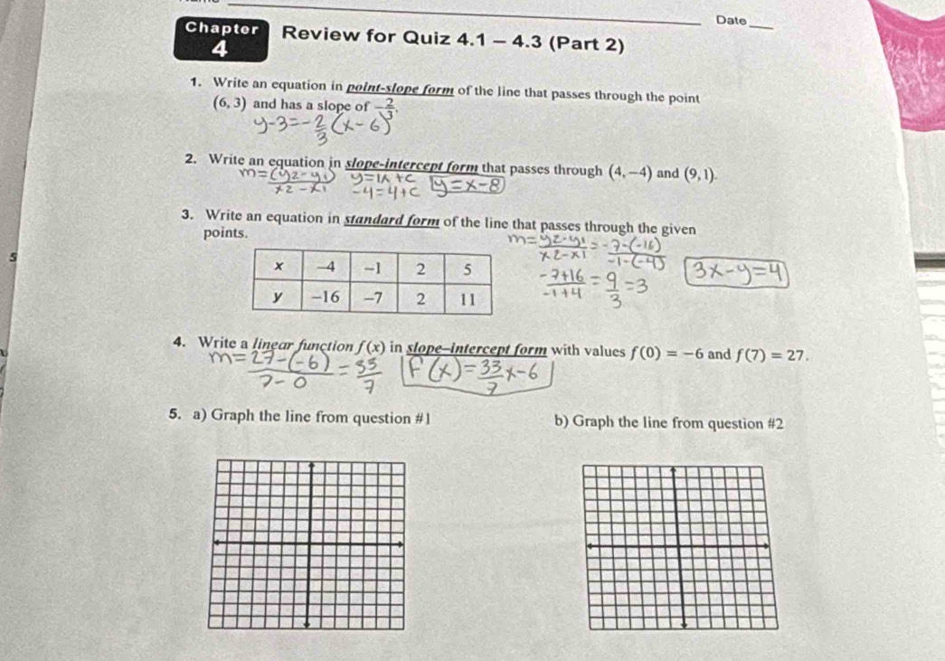 Date 
Chapter Review for Quiz 4.1 - 4.3 (Part 2) 
1. Write an equation in point-slope form of the line that passes through the point
(6,3) and has a slope of - 2/3 , 
2. Write an equation in slope-intercept form that passes through (4,-4) and (9,1). 
3. Write an equation in standard form of the line that passes through the given 
points. 
4. Write a linear function f(x) in slope--intercept form with values f(0)=-6 and f(7)=27. 
5. a) Graph the line from question #1 b) Graph the line from question #2