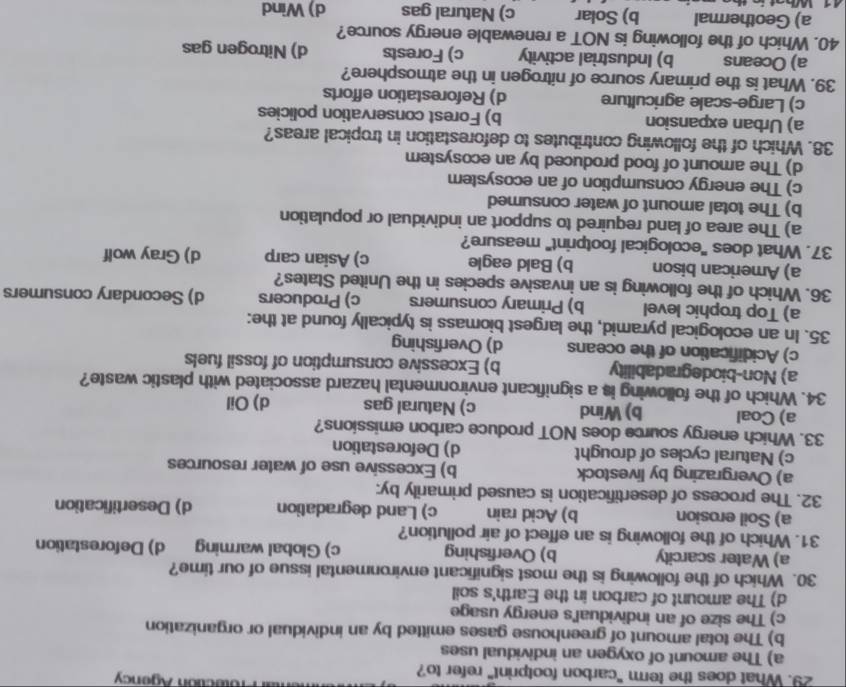 Itr Prolection Agency
29. What does the term "carbon footprint" refer to?
a) The amount of oxygen an individual uses
b) The total amount of greenhouse gases emitted by an individual or organization
c) The size of an individual's energy usage
d) The amount of carbon in the Earth's soil
30. Which of the following is the most significant environmental issue of our time?
a) Water scarcity b) Overfishing c) Global warming d) Deforestation
31. Which of the following is an effect of air pollution?
a) Soil erosion b) Acid rain c) Land degradation d) Desertification
32. The process of desertification is caused primarily by:
a) Overgrazing by livestock b) Excessive use of water resources
c) Natural cycles of drought d) Deforestation
33. Which energy source does NOT produce carbon emissions?
a) Coal b) Wind c) Natural gas d) Oil
34. Which of the following is a significant environmental hazard associated with plastic waste?
a) Non-biodegradability b) Excessive consumption of fossil fuels
c) Acidification of the oceans d) Overfishing
35. In an ecological pyramid, the largest biomass is typically found at the:
a) Top trophic level b) Primary consumers c) Producers d) Secondary consumers
36. Which of the following is an invasive species in the United States?
a) American bison b) Bald eagle c) Asian carp d) Gray wolf
37. What does "ecological footprint" measure?
a) The area of land required to support an individual or population
b) The total amount of water consumed
c) The energy consumption of an ecosystem
d) The amount of food produced by an ecosystem
38. Which of the following contributes to deforestation in tropical areas?
a) Urban expansion b) Forest conservation policies
c) Large-scale agriculture d) Reforestation efforts
39. What is the primary source of nitrogen in the atmosphere?
a) Oceans b) Industrial activity c) Forests d) Nitrogen gas
40. Which of the following is NOT a renewable energy source?
a) Geothermal b) Solar c) Natural gas d) Wind