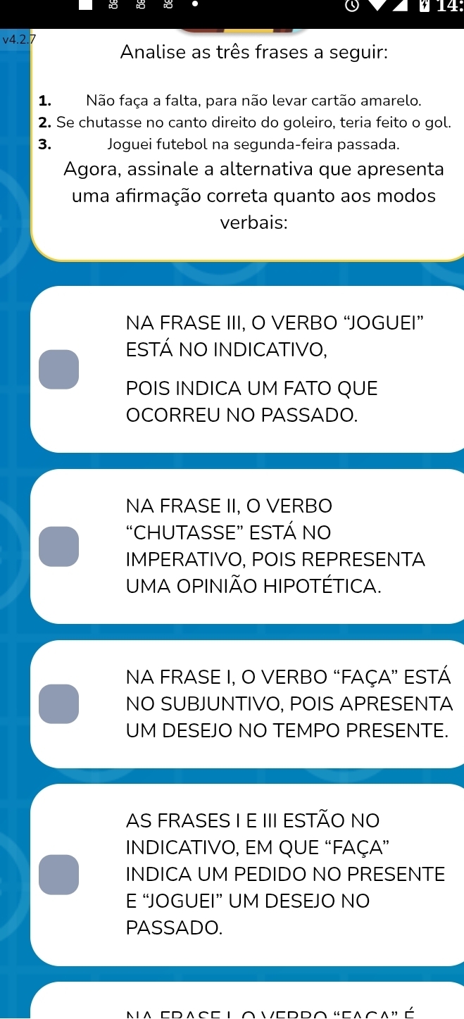 14:
v4.2 7
Analise as três frases a seguir:
1. Não faça a falta, para não levar cartão amarelo.
2. Se chutasse no canto direito do goleiro, teria feito o gol.
3. Joguei futebol na segunda-feira passada.
Agora, assinale a alternativa que apresenta
uma afirmação correta quanto aos modos
verbais:
NA FRASE III, O VERBO “JOGUEI”
ESTÁ NO INDICATIVO,
POIS INDICA UM FATO QUE
OCORREU NO PASSADO.
NA FRASE II, O VERBO
“CHUTASSE” ESTÁ NO
IMPERATIVO, POIS REPRESENTA
UMA OPINIÃO HIPOTÉTICA.
NA FRASE I, O VERBO “FAÇA” ESTÁ
NO SUBJUNTIVO, POIS APRESENTA
UM DESEJO NO TEMPO PRESENTE.
AS FRASES I E III ESTÃO NO
INDICATIVO, EM QUE “FAÇA”
INDICA UM PEDIDO NO PRESENTE
E “JOGUEI” UM DESEJO NO
PASSADO.