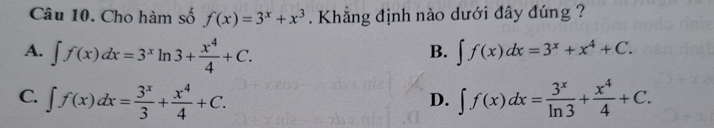 Cho hàm số f(x)=3^x+x^3. Khẳng định nào dưới đây đúng ?
A. ∈t f(x)dx=3^xln 3+ x^4/4 +C. ∈t f(x)dx=3^x+x^4+C. 
B.
C. ∈t f(x)dx= 3^x/3 + x^4/4 +C. ∈t f(x)dx= 3^x/ln 3 + x^4/4 +C. 
D.