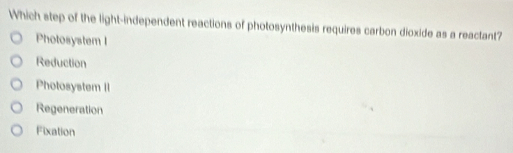 Which step of the light-independent reactions of photosynthesis requires carbon dioxide as a reactant?
Photosystem l
Reduction
Photosystem II
Regeneration
Fixation