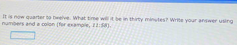 It is now quarter to twelve. What time will it be in thirty minutes? Write your answer using 
numbers and a colon (for example, 11:58).