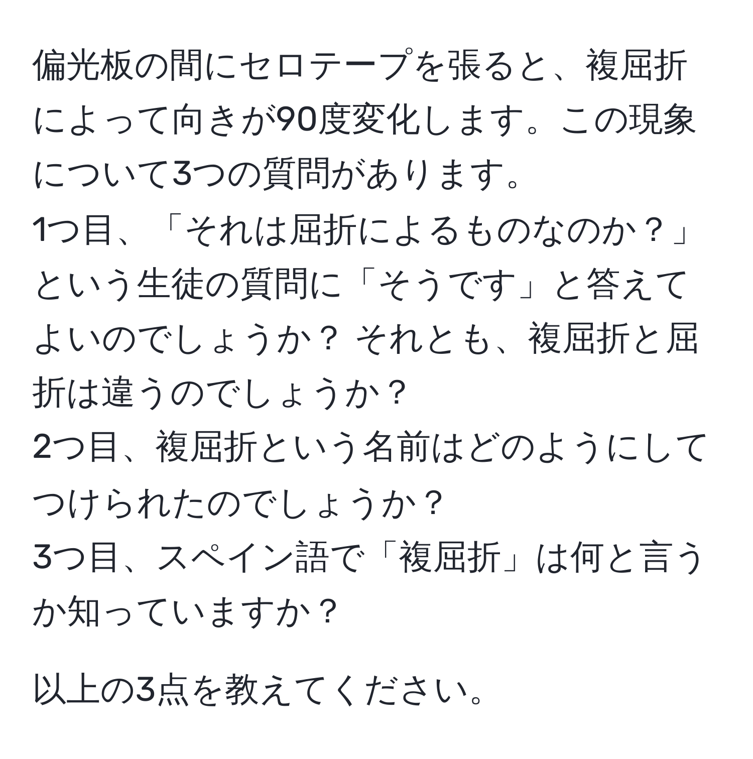 偏光板の間にセロテープを張ると、複屈折によって向きが90度変化します。この現象について3つの質問があります。  
1つ目、「それは屈折によるものなのか？」という生徒の質問に「そうです」と答えてよいのでしょうか？ それとも、複屈折と屈折は違うのでしょうか？  
2つ目、複屈折という名前はどのようにしてつけられたのでしょうか？  
3つ目、スペイン語で「複屈折」は何と言うか知っていますか？  

以上の3点を教えてください。