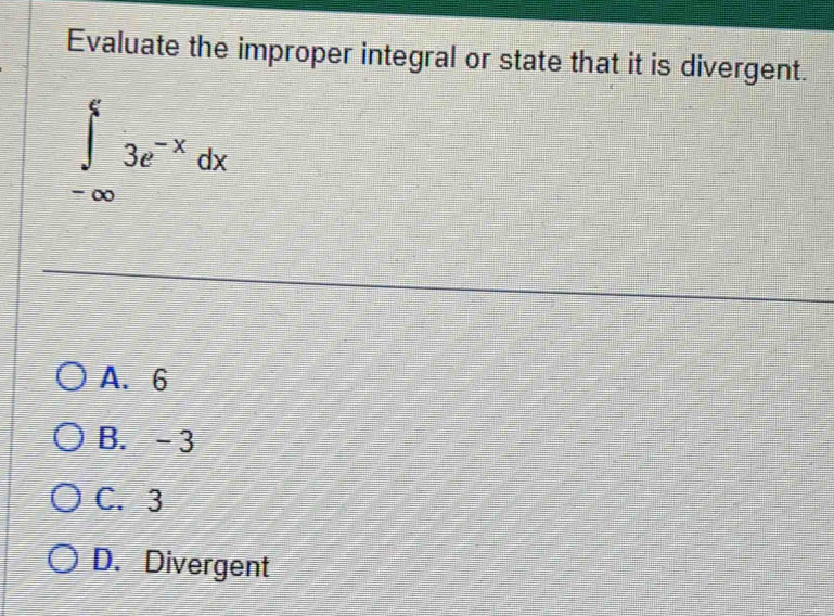 Evaluate the improper integral or state that it is divergent.
∈tlimits _(-∈fty)^53e^(-x)dx
A. 6
B. -3
C. 3
D. Divergent