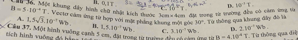 B. 0,1T .
D. 10^(-3)T. 
Cầu 36. Một khung dây hình chữ nhật kích thước 3cm* 4cm đặt trong từ trường đều có cảm ứng từ
B=5· 10^(-4)T. Vectơ cảm ứng từ hợp với mặt phẳng khung một góc 30°. Từ thông qua khung dây đó là
A. 1,5sqrt(3).10^(-7)Wb. B. 1,5.10^(-7)Wb. 
Câu 37. Một hình vuông cạnh 5 cm, đặt trong từ trường đi C. 3.10^(-7)Wb.
D. 2.10^(-7)Wb. 
tích hình vuông đó hằng
rng từ B=4.10^(-4)T. Từ thông qua diệ