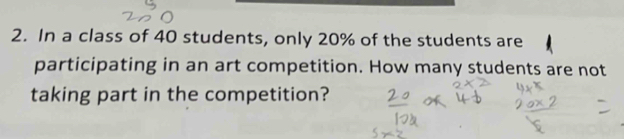 In a class of 40 students, only 20% of the students are 
participating in an art competition. How many students are not 
taking part in the competition?