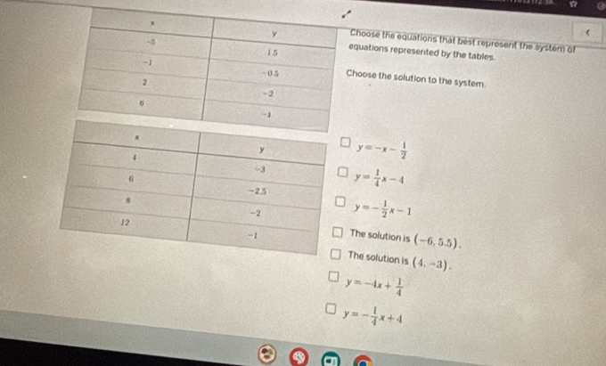 <
hoose the equations that best represent the system of
quations represerited by the tables.
oose the solution to the system.
 y=-x- 1/2 
y= 1/4 x-4
y=- 1/2 x-1
The solution is (-6,5.5).
The solution is (4,-3).
y=-4x+ 1/4 
y=- 1/4 x+4