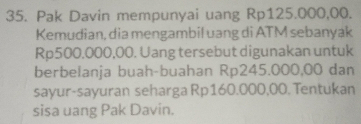 Pak Davin mempunyai uang Rp125.000,00. 
Kemudian, dia mengambil uang di ATM sebanyak
Rp500.000,00. Uang tersebut digunakan untuk 
berbelanja buah-buahan Rp245.000,00 dan 
sayur-sayuran seharga Rp160.000,00. Tentukan 
sisa uang Pak Davin.