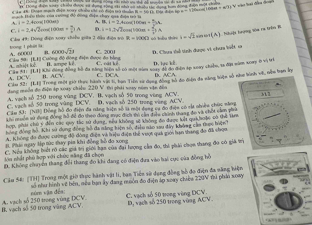 C.) Dòng điện xoày chệu qược sử dụng rộng rãi nhờ ưu thể dễ truyền tải đi xa nhờ May
D. Dòng điện xoay chiều được sử dụng rộng rãi nhờ có nhiều tác dung hơn dòng điện một chiều
Câu 48: Doạn mạch điện xoay chiều chỉ có điện trở thuần R=50Omega :. Dặt điện áp u=120cos (100π t+π /3)V / vào hai đầu đoạn
mạch Biểu thức của cường độ dòng điện chạy qua điện trở là
A. i=2,4cos (100π t) A. B. i=2,4cos (100π t+ π /3 )A.
C. i=2,4sqrt(2)cos (100π t+ π /3 )A D. i=1,2sqrt(2)cos (100π t+ π /3 )A
Câu 49: Dòng điện xoay chiều giữa 2 đầu điện trờ R=100Omega có biểu thức i=sqrt(2)sin omega t(A) Nhiệt lượng tỏa ra trên R
trong 1 phút là:
A. 6000J B. 6000sqrt(2)J C. 200J
D. Chưa thể tính được vì chưa biết ω
Câu 50: [L1] Cường độ dòng điện được đo bằng
A. nhiệt kế. B. ampe kế. C. oát kế. D. lực kế.
Câu 51: [L1] Khi dùng đồng hồ đa năng hiện số có một núm xoay để đo điện áp xoay chiều, ta đặt núm xoay ở vị trí
C. DCA.
A. DCV. B. ACV. D. ACA.
Câu 52: [L1] Trong một giờ thực hành vật lí, bạn Tiến sử dụng đồng hồ đo điện đa năng hiện số như hình vẽ, nếu bạn ấy
dang muốn đo điện áp xoay chiều 220 V thì phải xoay núm vặn đến
A. vạch số 250 trong vùng DCV. B. vạch số 50 trong vùng ACV.
31 2
C. vạch số 50 trong vùng DCV. D. vạch số 250 trong vùng ACV.
Câu 53: [NB] Đồng hồ đo điện đa năng hiện số là một dụng cụ đo điện có rất nhiều chức năng
khi muốn sử dụng đồng hồ đề đo theo đúng mục đích thì cần điều chính thang đo và chốt cắm phù
hợp, phải chú ý đến các quy tắc sử dụng, nếu không sẽ không đo được kết quả,hoặc có thể làm
hồng đồng hồ. Khi sử dụng đồng hồ đa năng hiện số, điều nào sau đây không cần thực hiện?
A. Không đo được cường độ dòng điện và hiệu điện thế vượt quá giới hạn thang đo đã chọn
B. Phải ngay lập tức thay pin khi đồng hồ đo xong
C. Nếu không biết rõ các giá trị giới hạn của đại lượng cần đo, thì phải chọn thang đo có giá trị
lớn nhất phù hợp với chức năng đã chọn
D. Không chuyển thang đổi thang đo khi đang có điện đưa vào hai cực của đồng hồ
Câu 54: [TH] Trong một giờ thực hành vật lí, bạn Tiến sử dụng đồng hồ đo điện đa năng hiện
số như hình vẽ bên, nếu bạn ấy đang muốn đo điện áp xoay chiều 220V thì phải xoay
núm vặn đến:
A. vạch số 250 trong vùng DCV. C. vạch số 50 trong vùng DCV.
B. vạch số 50 trong vùng ACV. D_: vạch số 250 trong vùng ACV.