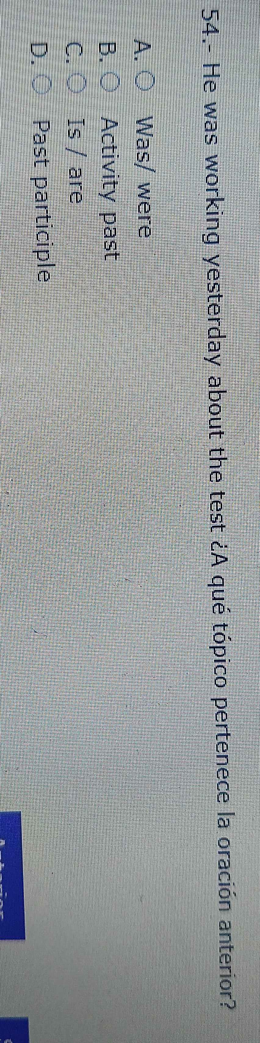 54.- He was working yesterday about the test ¿A qué tópico pertenece la oración anterior?
A. ○ Was/ were
B. Activity past
C. Is / are
D. Past participle