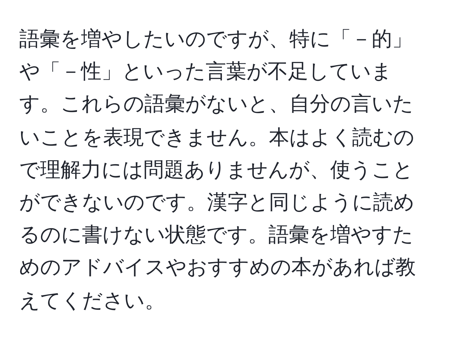 語彙を増やしたいのですが、特に「－的」や「－性」といった言葉が不足しています。これらの語彙がないと、自分の言いたいことを表現できません。本はよく読むので理解力には問題ありませんが、使うことができないのです。漢字と同じように読めるのに書けない状態です。語彙を増やすためのアドバイスやおすすめの本があれば教えてください。