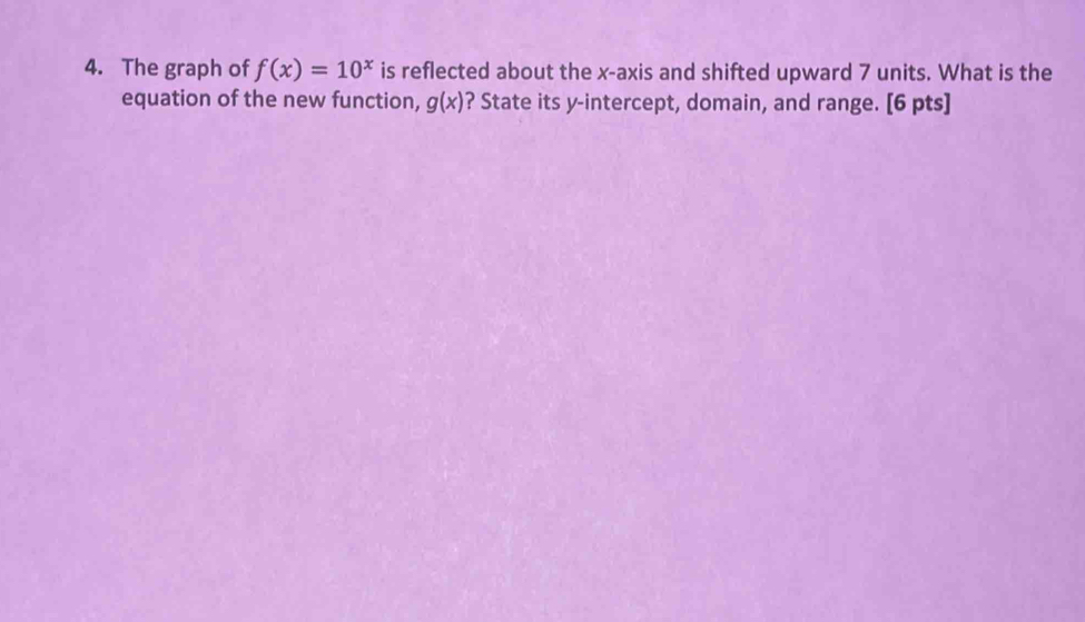 The graph of f(x)=10^x is reflected about the x-axis and shifted upward 7 units. What is the
equation of the new function, g(x) ? State its y-intercept, domain, and range. [6 pts]