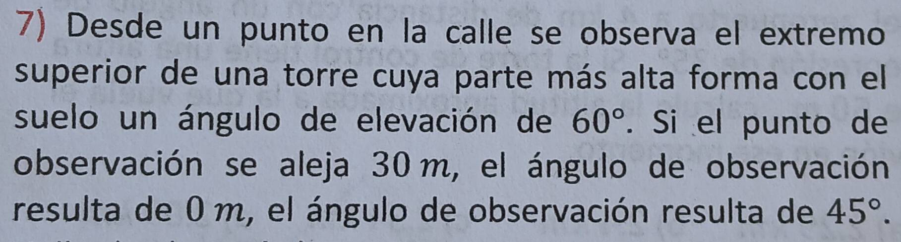 Desde un punto en la calle se observa el extremo 
superior de una torre cuya parte más alta forma con el 
suelo un ángulo de elevación de 60°. Si el punto de 
observación se aleja 30 m, el ángulo de observación 
resulta de 0 m, el ángulo de observación resulta de 45°.