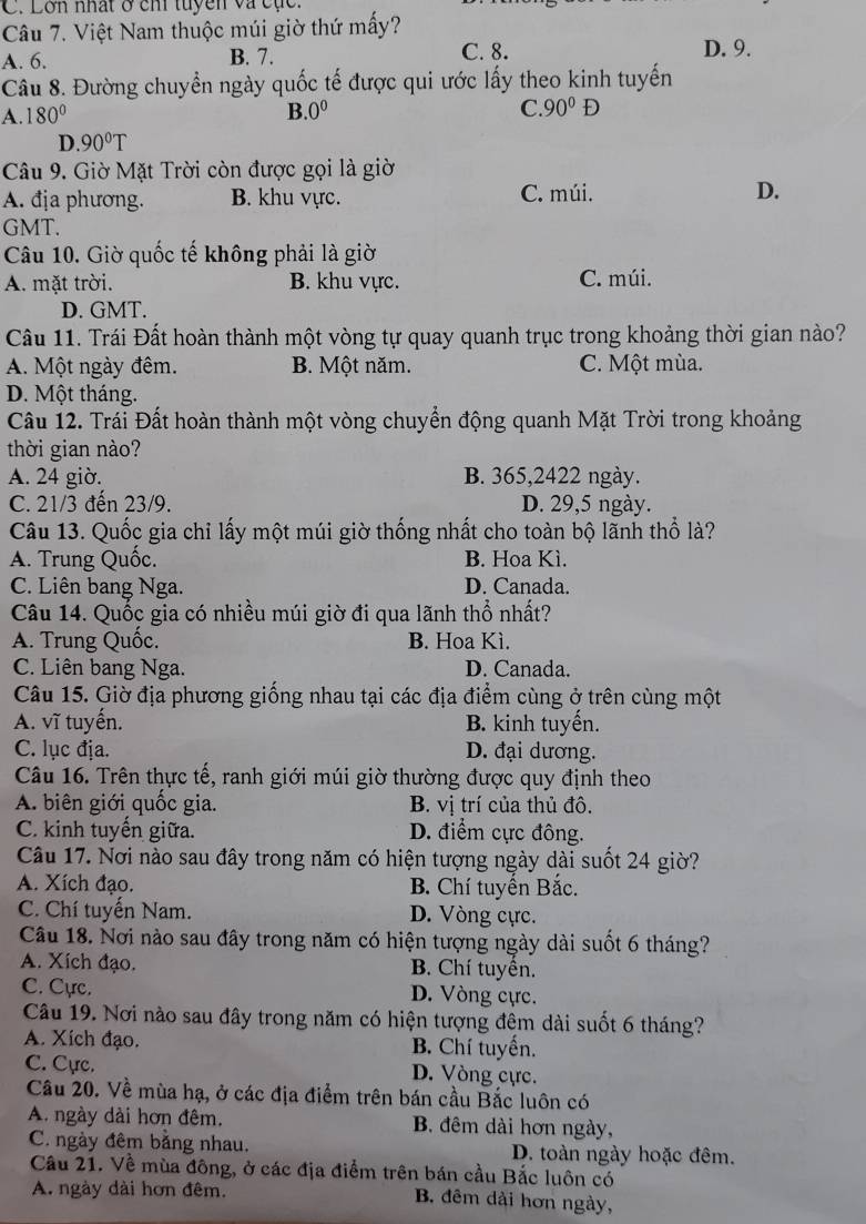 Lơn nhất ở chi tuyền và cục.
Câu 7. Việt Nam thuộc múi giờ thứ mấy?
A. 6. B. 7. C. 8. D. 9.
Câu 8. Đường chuyển ngày quốc tế được qui ước lấy theo kinh tuyến
A. 180° B. 0^0 C 90°D
D. 90°T
Câu 9. Giờ Mặt Trời còn được gọi là giờ
A. địa phương. B. khu vực. C. múi. D.
GMT.
Câu 10. Giờ quốc tế không phải là giờ
A. mặt trời. B. khu vực. C. múi.
D. GMT.
Câu 11. Trái Đất hoàn thành một vòng tự quay quanh trục trong khoảng thời gian nào?
A. Một ngày đêm. B. Một năm. C. Một mùa.
D. Một tháng.
Câu 12. Trái Đất hoàn thành một vòng chuyển động quanh Mặt Trời trong khoảng
thời gian nào?
A. 24 giờ. B. 365,2422 ngày.
C. 21/3 đến 23/9. D. 29,5 ngày.
Câu 13. Quốc gia chỉ lấy một múi giờ thống nhất cho toàn bộ lãnh thổ là?
A. Trung Quốc. B. Hoa Kì.
C. Liên bang Nga. D. Canada.
Câu 14. Quốc gia có nhiều múi giờ đi qua lãnh thổ nhất?
A. Trung Quốc. B. Hoa Kì.
C. Liên bang Nga. D. Canada.
Câu 15. Giờ địa phương giống nhau tại các địa điểm cùng ở trên cùng một
A. vĩ tuyến. B. kinh tuyến.
C. lục địa. D. đại dương.
Câu 16. Trên thực tế, ranh giới múi giờ thường được quy định theo
A. biên giới quốc gia. B. vị trí của thủ đô.
C. kinh tuyến giữa. D. điểm cực đông.
Câu 17. Nơi nào sau đây trong năm có hiện tượng ngày dài suốt 24 giờ?
A. Xích đạo. B. Chí tuyển Bắc.
C. Chí tuyến Nam. D. Vòng cực.
Câu 18. Nơi nào sau đây trong năm có hiện tượng ngày dài suốt 6 tháng?
A. Xích đạo.  B. Chí tuyền.
C. Cực. D. Vòng cực.
Câu 19. Nơi nào sau đây trong năm có hiện tượng đêm dài suốt 6 tháng?
A. Xích đạo. B. Chí tuyến.
C. Cực. D. Vòng cực.
Câu 20. Về mùa hạ, ở các địa điểm trên bán cầu Bắc luôn có
A. ngày dài hơn đêm. B. đêm dài hơn ngày,
C. ngày đêm bằng nhau. D. toàn ngày hoặc đêm.
Câu 21. Về mùa đông, ở các địa điểm trên bán cầu Bắc luôn có
A. ngày dài hơn đêm. B. đêm dài hơn ngày,