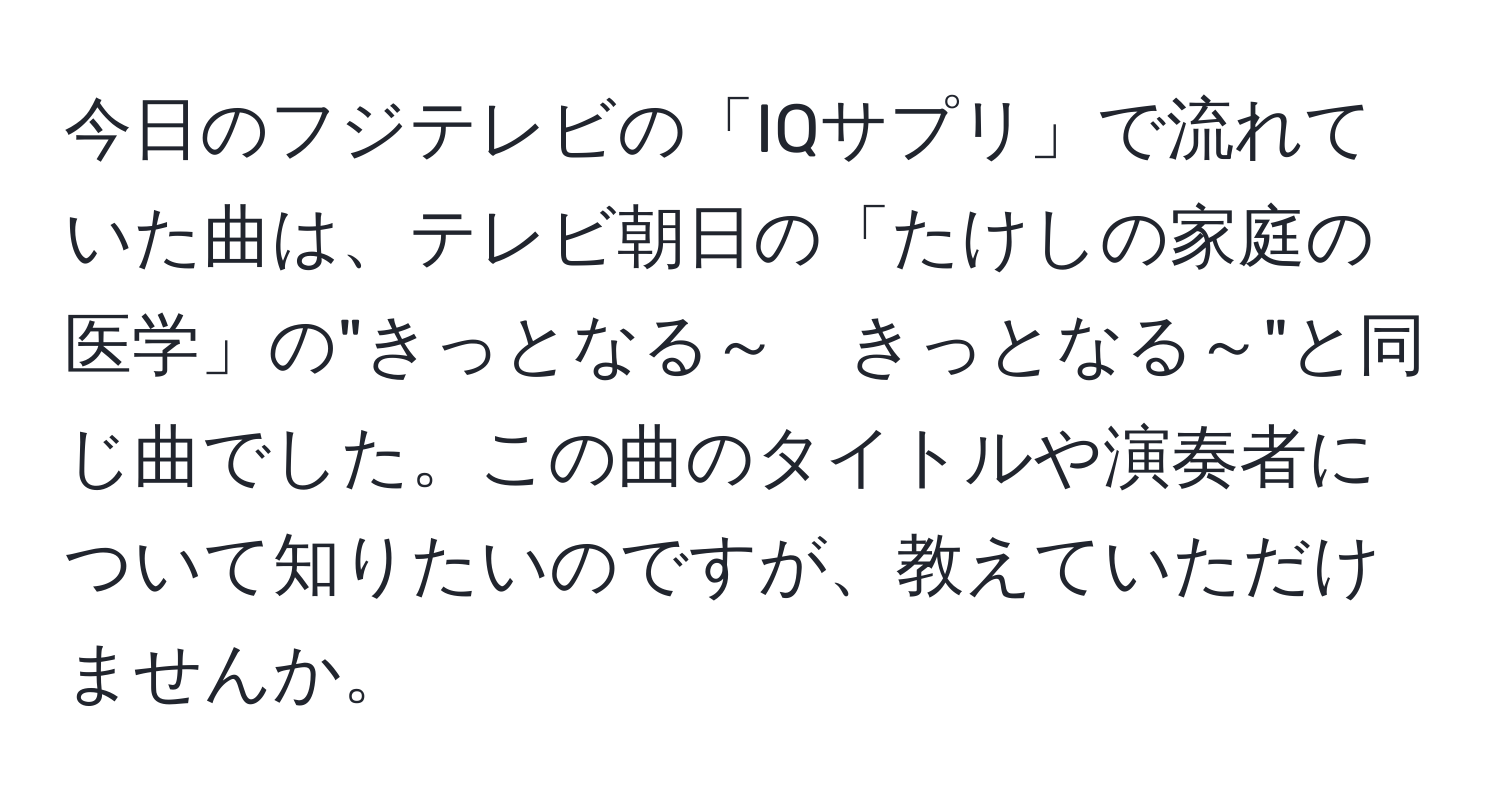 今日のフジテレビの「IQサプリ」で流れていた曲は、テレビ朝日の「たけしの家庭の医学」の"きっとなる～　きっとなる～"と同じ曲でした。この曲のタイトルや演奏者について知りたいのですが、教えていただけませんか。