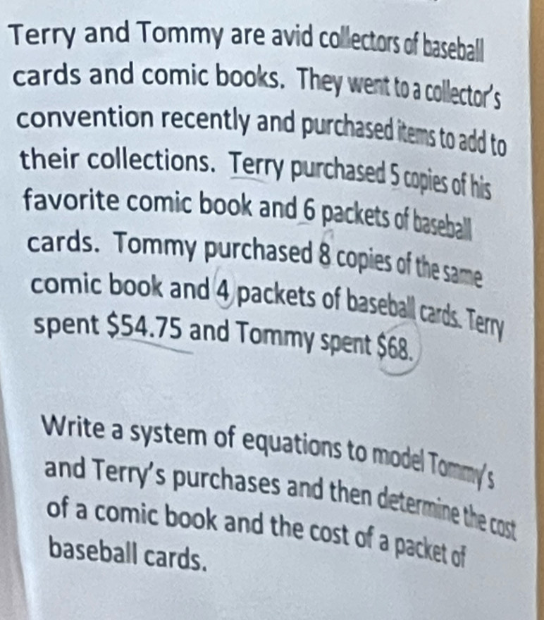 Terry and Tommy are avid collectors of baseball 
cards and comic books. They went to a collector's 
convention recently and purchased items to add to 
their collections. Terry purchased 5 copies of his 
favorite comic book and 6 packets of baseball 
cards. Tommy purchased 8 copies of the same 
comic book and 4 packets of baseball cards. Terry 
spent $54.75 and Tommy spent $68. 
Write a system of equations to model Tommy's 
and Terry's purchases and then determine the cost 
of a comic book and the cost of a packet of 
baseball cards.