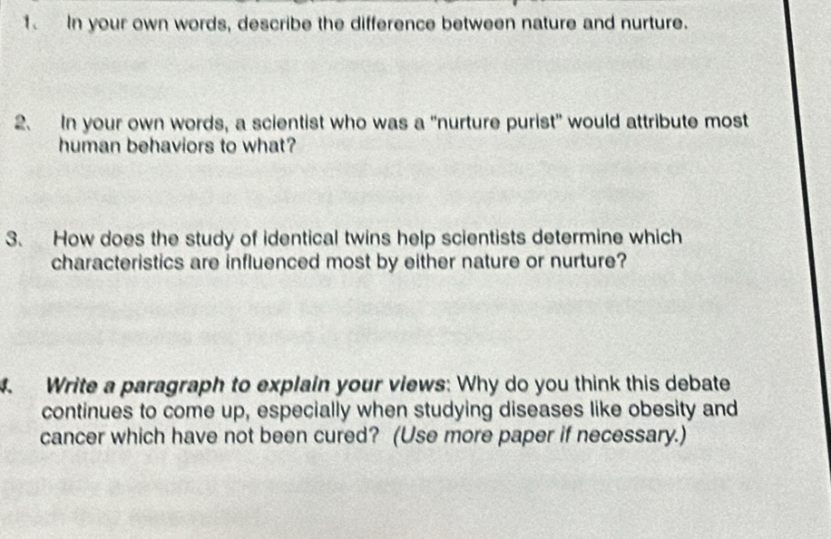 In your own words, describe the difference between nature and nurture. 
2. In your own words, a scientist who was a “nurture purist” would attribute most 
human behaviors to what? 
3. How does the study of identical twins help scientists determine which 
characteristics are influenced most by either nature or nurture? 
4. Write a paragraph to explain your views: Why do you think this debate 
continues to come up, especially when studying diseases like obesity and 
cancer which have not been cured? (Use more paper if necessary.)