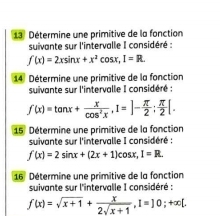 Détermine une primitive de la fonction 
suivante sur l'intervalle I considéré :
f(x)=2xsin x+x^2cos x, 1=R. 
14 Détermine une primitive de la fonction 
suivante sur l'intervalle I considéré :
f(x)=tan x+ x/cos^2x , I=]- π /2 ;  π /2 [. 
15 Détermine une primitive de la fonction 
suivante sur l'intervalle I considéré :
f(x)=2sin x+(2x+1)cos x, I=R. 
16 Détermine une primitive de la fonction 
suivante sur l'intervalle I considéré :
f(x)=sqrt(x+1)+ x/2sqrt(x+1) , 1=]0; +∈fty [.