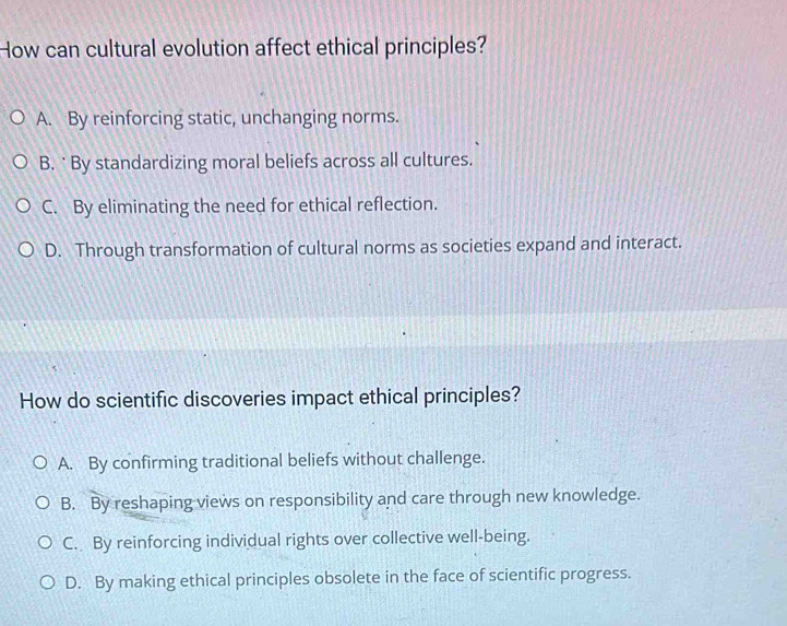 How can cultural evolution affect ethical principles?
A. By reinforcing static, unchanging norms.
B. ˙ By standardizing moral beliefs across all cultures.
C. By eliminating the need for ethical reflection.
D. Through transformation of cultural norms as societies expand and interact.
How do scientific discoveries impact ethical principles?
A. By confirming traditional beliefs without challenge.
B. By reshaping views on responsibility and care through new knowledge.
C. By reinforcing individual rights over collective well-being.
D. By making ethical principles obsolete in the face of scientific progress.