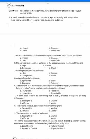 Assessment
Directions: Read the questions carefully. Write the letter only of your choice on your
answer sheet.
1. A small invertebrate animal with three pairs of legs and usually with wings. It has
three clearly marked body regions: head, thorx, and abdomen.
d. Pess c.Insect c. Diseases d. Insect Pest
2.An abnormal condition that injures the plant or causes it to function improperly.
b.Pest a. Insect c. Diseases d. Insect Pest
3. The physical expression of a change in the appearance and function of the plant.
c. Causes
a. Sign b. Symptoms d. Effect
4. Visible presence of the pathogen. a. Sign c. Causes
5. A causal agent of a disease. b. Symptoms d. Effect
b. Diseases a. Symptoms c. Signs d. Pathogen
6. A broad term that describes all products used to control insects, diseases, weeds,
fungi and other "pests" on plants, animals and in buildings
d. Insecticide c. Fungicide c. Pesticide d. Rodenticide
7. A term used to refer to something that is easily affected or capable of being inftuenced.
b. Affected a. Susceptible c. Virulent
8. This means noxious, poisonous, infective or malignant d. Vector
b. Affected a. Susceptible c. Virulent
9. The transmitter or carrier of a disease. d. Vector
b. Affected a. Susceptible c. Virulent
d. Vector
10. All the measures that destroy or check insects do not depend upon man for their
continuance or success and cannot be greatly influenced by man c. Natural Control
a. Legal Control
b. Biological Control d. Physical Control