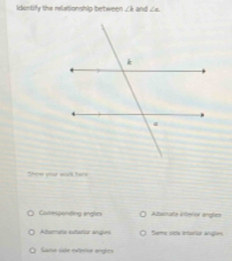 Identify the relationship between ∠ k and ∠ e
Show your wark ter
Camesponding anglm Altamate interior anglics
Altarmata etartior angies Seme side intarior angles
Same side exterlor engles