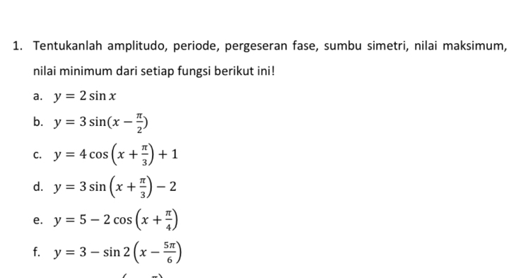 Tentukanlah amplitudo, periode, pergeseran fase, sumbu simetri, nilai maksimum, 
nilai minimum dari setiap fungsi berikut ini! 
a. y=2sin x
b. y=3sin (x- π /2 )
C. y=4cos (x+ π /3 )+1
d. y=3sin (x+ π /3 )-2
e. y=5-2cos (x+ π /4 )
f. y=3-sin 2(x- 5π /6 )