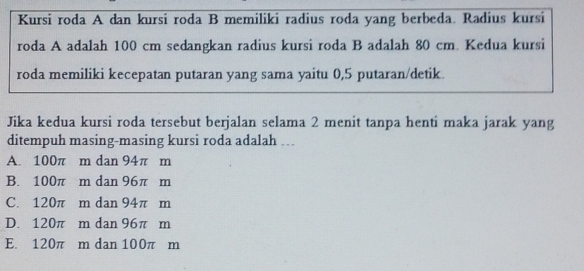 Kursi roda A dan kursi roda B memiliki radius roda yang berbeda. Radius kursi
roda A adalah 100 cm sedangkan radius kursi roda B adalah 80 cm. Kedua kursi
roda memiliki kecepatan putaran yang sama yaitu 0,5 putaran/detik.
Jika kedua kursi roda tersebut berjalan selama 2 menit tanpa henti maka jarak yang
ditempuh masing-masing kursi roda adalah ….
A. 100π m dan 94π m
B. 100π m dan 96π m
C. 120π m dan 94π m
D. 120π m dan 96π m
E. 120π m dan 100π m