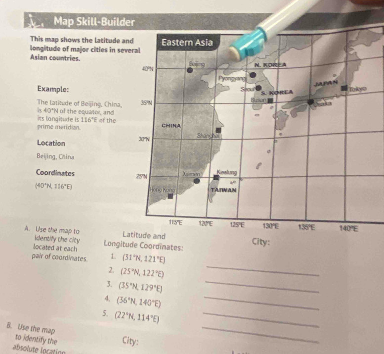 Map Skill-Builder 
This map shows the latitude and Eastern Asia 
longitude of major cities in several 
Asian countries. Beijing N. KOREA
40°N
Pyongyang 
JAPAN 
Example: Secul S. KOREA Takyo 
The latitude of Beijing, China, 35°N Busan Usske 
is 40°N of the equator, and 
e 
its longitude is 116°E of the 
prime meridian. CHINA
30° Shanghai 
Location 
Beijing, China 
Coordinates 25°N Xiamen Keelung
a^0
(40°N,116°E) TAIWAN 
Hong Kong
115°E 120°E 125°E 130°E 135°E 140°E
A. Use the map to Latitude and 
identify the city 
located at each Longitude Coordinates: City: 
pair of coordinates. 1. (31°N,121°E)
_ 
2. (25°N,122°E)
_ 
_ 
3. (35°N,129°E)
(36°N,140°E)
5. (22°N,114°E) _ 
B. Use the map City:_ 
to identify the 
absolute location