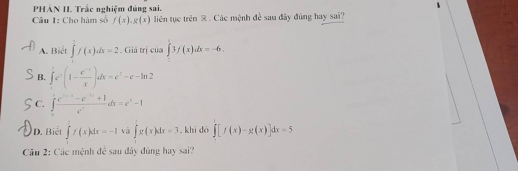 PHÀN II. Trắc nghiệm đúng sai.
Câu 1: Cho hàm số f(x), g(x) liên tục trên R. Các mệnh đề sau đây đúng hay sai?
A. Biết ∈tlimits _a^(2f(x)dx=2. Giá trị của ∈tlimits _2^13f(x)dx=-6.
B. ∈tlimits _1^2e^x)(1- (e^(-x))/x )dx=e^2-e-ln 2
C. ∈tlimits _0^(1frac e^frac 2)-e^(-1)-e^(e^x)dx=e^4-1
D. Biết ∈tlimits _0^2f(x)dx=-1 và ∈tlimits _0^2g(x)dx=3 khi dó ∈tlimits _0^1[f(x)-g(x)]dx=5
Câu 2: Các mệnh đề sau dây đúng hay sai?