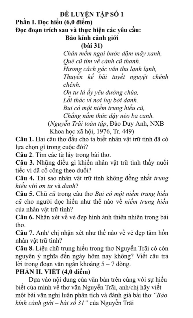 Đề LUYỆN Tập số 1
Phần I. Đọc hiểu (6,0 điểm)
Đọc đoạn trích sau và thực hiện các yêu cầu:
Bảo kính cảnh giới
(bài 31)
Chân mềm ngại bước dặm mây xanh,
Quê cũ tìm về cảnh cũ thanh.
Hương cách gác vân thu lạnh lạnh,
Thuyền kề bãi tuyết nguyệt chênh
chênh.
On tư là ấy yêu dường chúa,
Lỗi thác vì nơi luỵ bởi danh.
Bui có một niềm trung hiếu cũ,
Chẳng nằm thức dậy nẻo ba canh.
(Nguyễn Trãi toàn tập, Đào Duy Anh, NXB
Khoa học xã hội, 1976, Tr. 449)
Câu 1. Hai câu thơ đầu cho ta biết nhân vật trữ tình đã có
lựa chọn gì trong cuộc đời?
Câu 2. Tìm các từ láy trong bài thơ.
Câu 3. Những điều gì khiến nhân vật trữ tình thấy nuối
tiếc vì đã cố công theo đuổi?
Câu 4. Tại sao nhân vật trữ tình không đồng nhất trung
hiếu với ơn tư và danh?
Câu 5. Chữ cũ trong câu thơ Bui có một niềm trung hiểu
cũ cho người đọc hiều như thế nào về niềm trung hiếu
của nhân vật trữ tình?
Câu 6. Nhận xét về vẻ đẹp hình ảnh thiên nhiên trong bài
thơ.
Câu 7. Anh/ chị nhận xét như thế nào về vẻ đẹp tâm hồn
nhân vật trữ tình?
Câu 8. Liệu chữ trung hiếu trong thơ Nguyễn Trãi có còn
nguyên ý nghĩa đến ngày hôm nay không? Viết câu trả
lời trong đoạn văn ngắn khoảng 5 - 7 dòng.
PHÀN II. VIÉT (4,0 điểm)
Dựa vào nội dung của văn bản trên cùng với sự hiều
biết của mình về thơ văn Nguyễn Trãi, anh/chị hãy viết
một bài văn nghị luận phân tích và đánh giá bài thơ “Bảo
kính cảnh giới - bài số 31 '' của Nguyễn Trãi