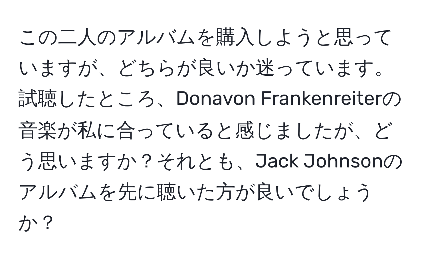 この二人のアルバムを購入しようと思っていますが、どちらが良いか迷っています。試聴したところ、Donavon Frankenreiterの音楽が私に合っていると感じましたが、どう思いますか？それとも、Jack Johnsonのアルバムを先に聴いた方が良いでしょうか？